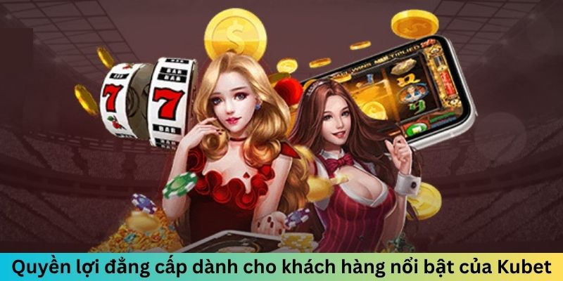 Quyền lợi đẳng cấp dành cho khách hàng nổi bật của Kubet